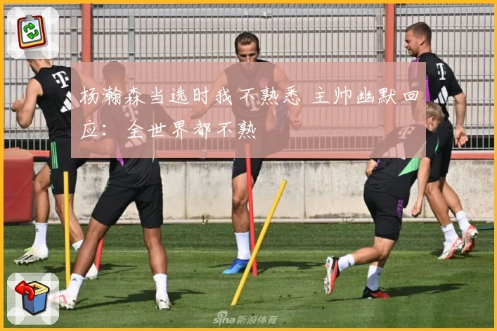 杨瀚森当选时我不熟悉 主帅幽默回应:全世界都不熟