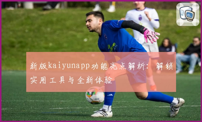 新版kaiyunapp功能亮点解析：解锁实用工具与全新体验