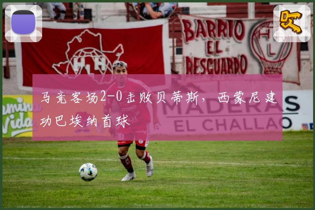 马竞客场2-0击败贝蒂斯，西蒙尼建功巴埃纳首球