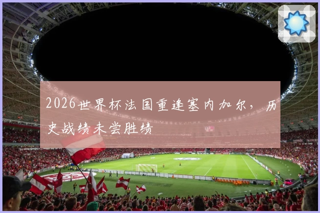 2026世界杯法国重逢塞内加尔，历史战绩未尝胜绩