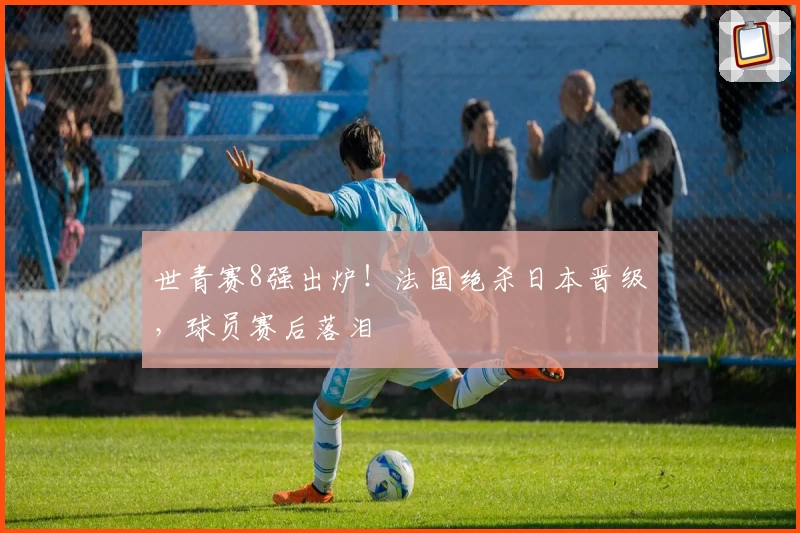 世青赛8强出炉！法国绝杀日本晋级，球员赛后落泪