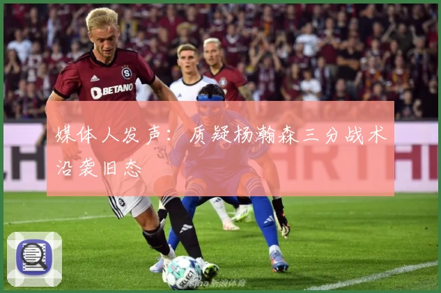 媒体人发声：质疑杨瀚森三分战术沿袭旧态