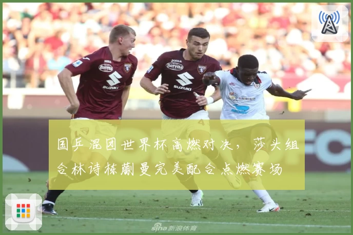 国乒混团世界杯高燃对决，莎头组合林诗栋蒯曼完美配合点燃赛场