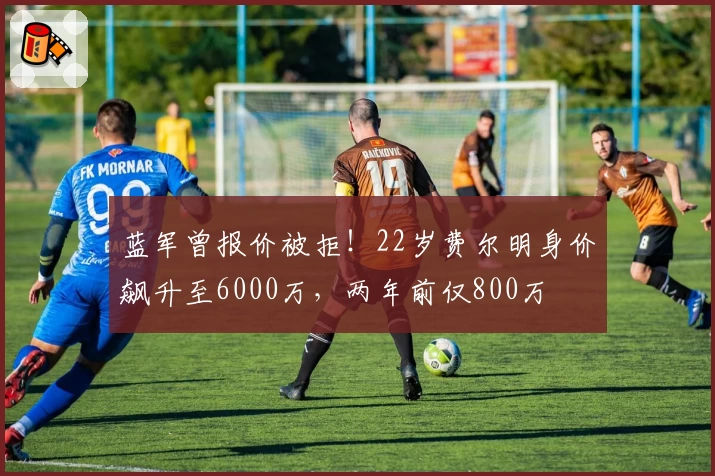 蓝军曾报价被拒！22岁费尔明身价飙升至6000万，两年前仅800万