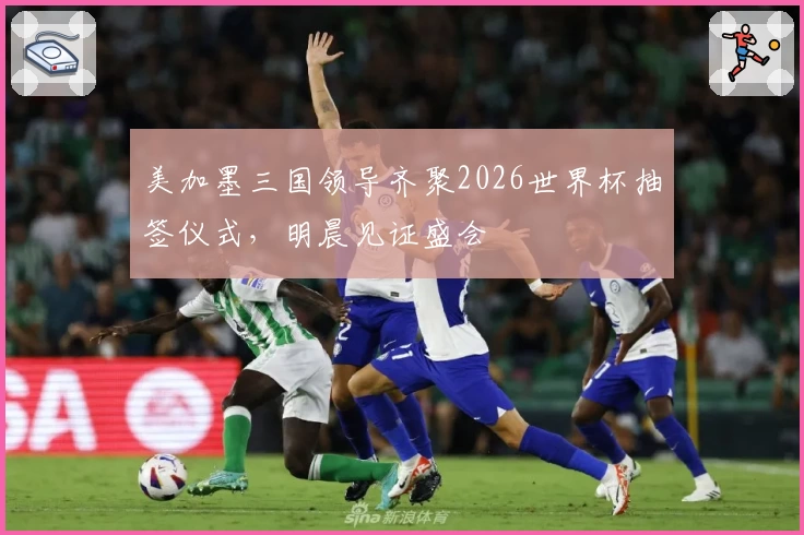 美加墨三国领导齐聚2026世界杯抽签仪式，明晨见证盛会