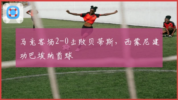 马竞客场2-0击败贝蒂斯，西蒙尼建功巴埃纳首球