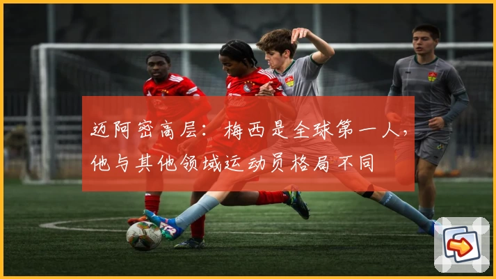 迈阿密高层：梅西是全球第一人，他与其他领域运动员格局不同