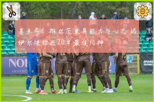 基米希：维尔茨兼具能力与心态 诺伊尔堪称近20年最佳门神